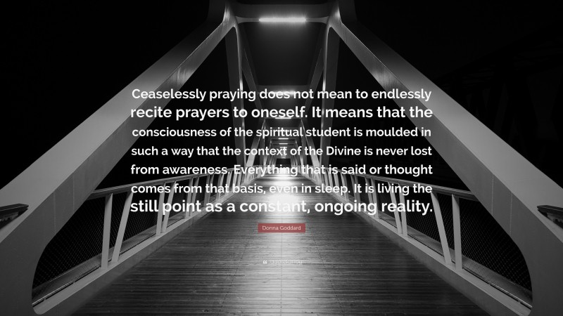 Donna Goddard Quote: “Ceaselessly praying does not mean to endlessly recite prayers to oneself. It means that the consciousness of the spiritual student is moulded in such a way that the context of the Divine is never lost from awareness. Everything that is said or thought comes from that basis, even in sleep. It is living the still point as a constant, ongoing reality.”