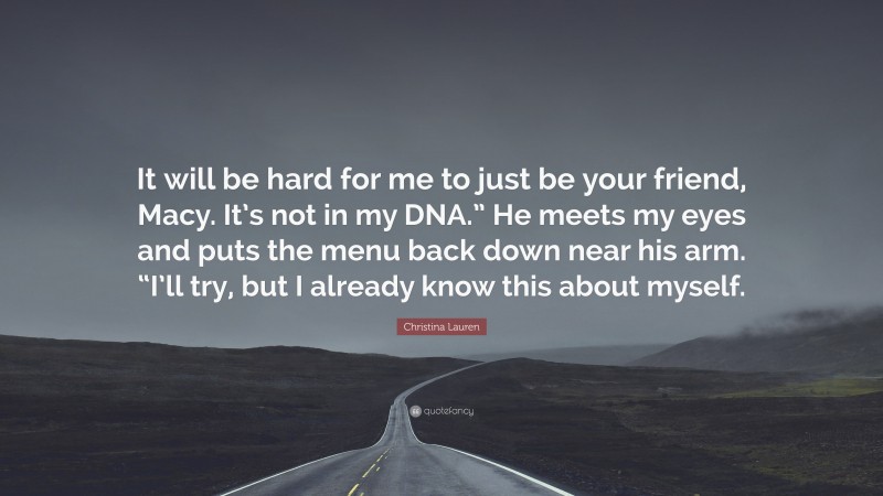 Christina Lauren Quote: “It will be hard for me to just be your friend, Macy. It’s not in my DNA.” He meets my eyes and puts the menu back down near his arm. “I’ll try, but I already know this about myself.”