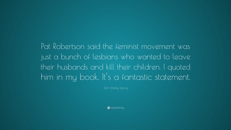 John Shelby Spong Quote: “Pat Robertson said the feminist movement was just a bunch of lesbians who wanted to leave their husbands and kill their children. I quoted him in my book. It’s a fantastic statement.”