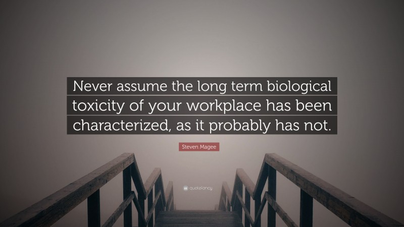 Steven Magee Quote: “Never assume the long term biological toxicity of your workplace has been characterized, as it probably has not.”
