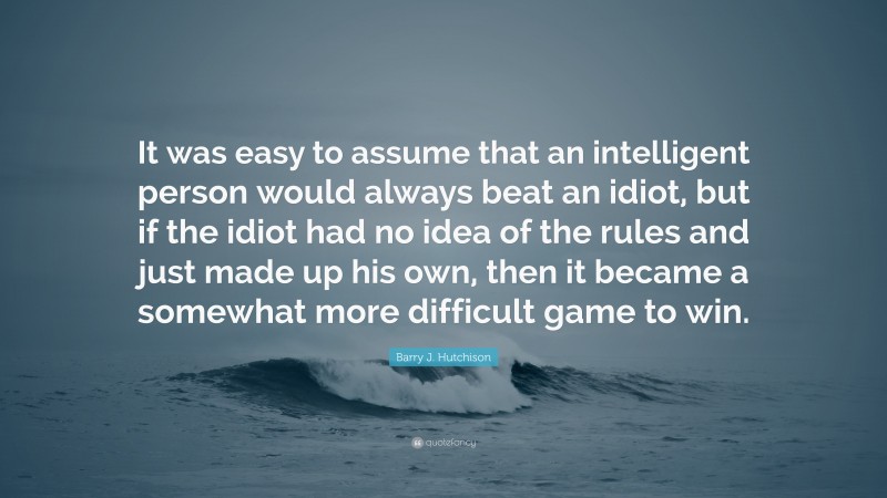 Barry J. Hutchison Quote: “It was easy to assume that an intelligent person would always beat an idiot, but if the idiot had no idea of the rules and just made up his own, then it became a somewhat more difficult game to win.”