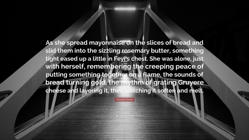 Akwaeke Emezi Quote: “As she spread mayonnaise on the slices of bread and slid them into the sizzling rosemary butter, something tight eased up a little in Feyi’s chest. She was alone, just with herself, remembering the creeping peace of putting something together on a flame, the sounds of bread turning gold, the rhythm of grating Gruyere cheese and layering it, then watching it soften and melt.”