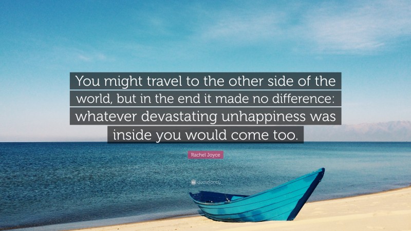 Rachel Joyce Quote: “You might travel to the other side of the world, but in the end it made no difference: whatever devastating unhappiness was inside you would come too.”