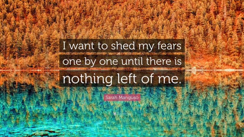 Sarah Manguso Quote: “I want to shed my fears one by one until there is nothing left of me.”