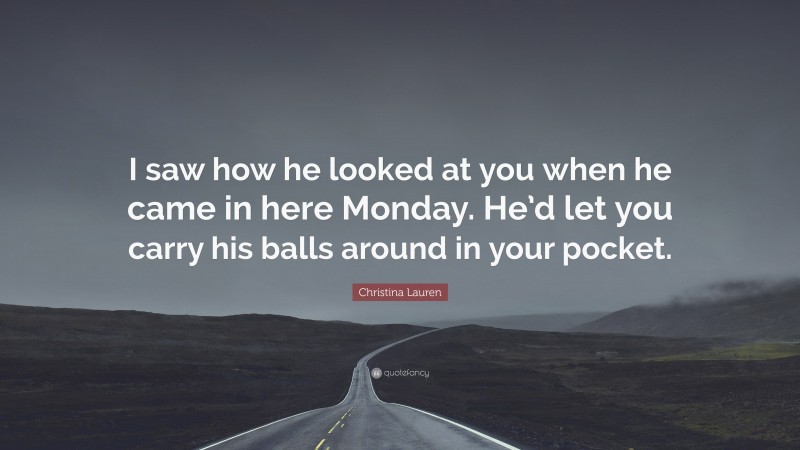 Christina Lauren Quote: “I saw how he looked at you when he came in here Monday. He’d let you carry his balls around in your pocket.”