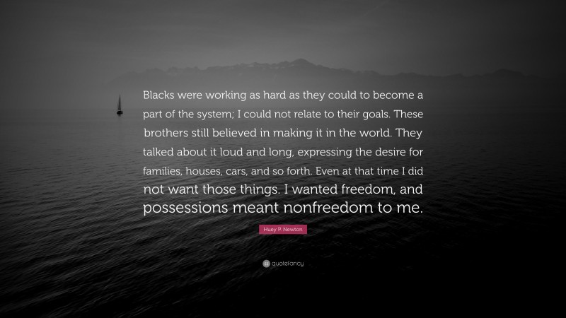 Huey P. Newton Quote: “Blacks were working as hard as they could to become a part of the system; I could not relate to their goals. These brothers still believed in making it in the world. They talked about it loud and long, expressing the desire for families, houses, cars, and so forth. Even at that time I did not want those things. I wanted freedom, and possessions meant nonfreedom to me.”