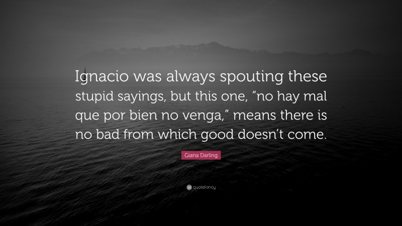 Giana Darling Quote: “Ignacio was always spouting these stupid sayings, but this one, “no hay mal que por bien no venga,” means there is no bad from which good doesn’t come.”