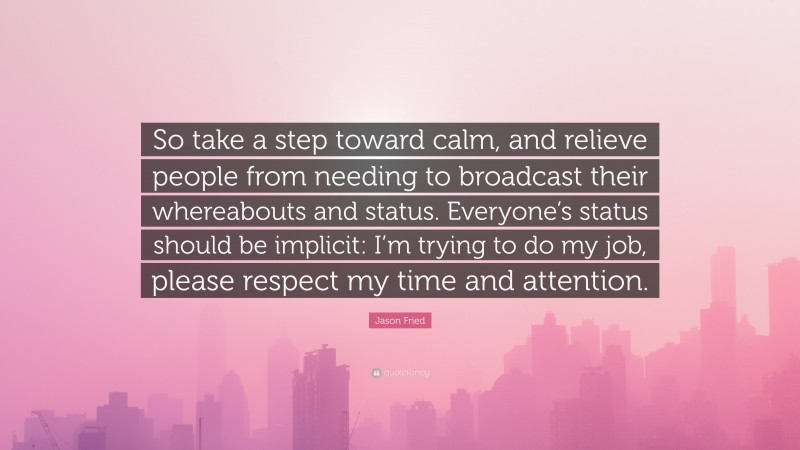 Jason Fried Quote: “So take a step toward calm, and relieve people from needing to broadcast their whereabouts and status. Everyone’s status should be implicit: I’m trying to do my job, please respect my time and attention.”
