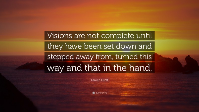 Lauren Groff Quote: “Visions are not complete until they have been set down and stepped away from, turned this way and that in the hand.”