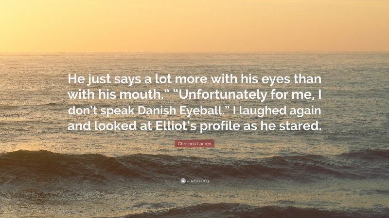 Christina Lauren Quote: “He just says a lot more with his eyes than with his mouth.” “Unfortunately for me, I don’t speak Danish Eyeball.” I laughed again and looked at Elliot’s profile as he stared.”