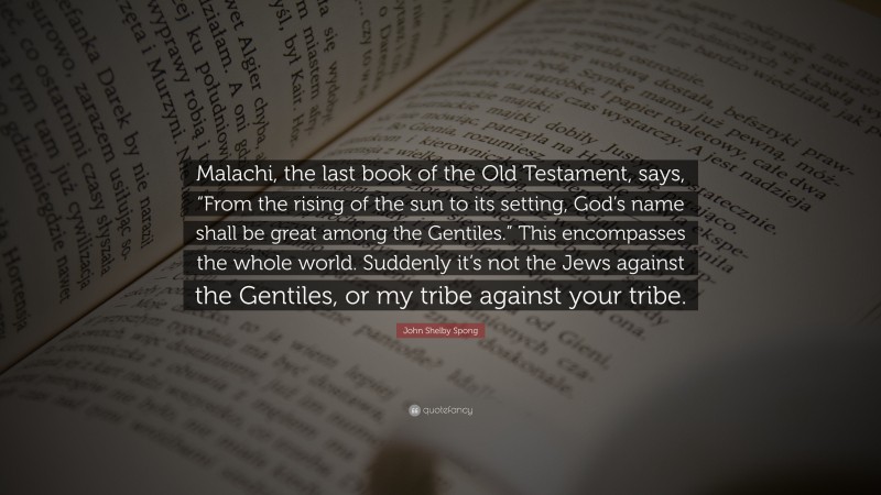 John Shelby Spong Quote: “Malachi, the last book of the Old Testament, says, “From the rising of the sun to its setting, God’s name shall be great among the Gentiles.” This encompasses the whole world. Suddenly it’s not the Jews against the Gentiles, or my tribe against your tribe.”