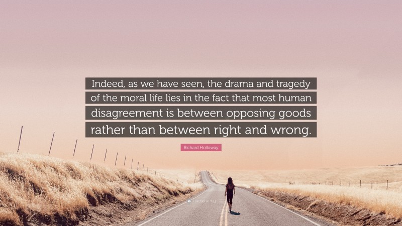 Richard Holloway Quote: “Indeed, as we have seen, the drama and tragedy of the moral life lies in the fact that most human disagreement is between opposing goods rather than between right and wrong.”