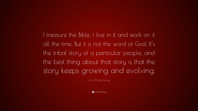 John Shelby Spong Quote: “I treasure the Bible. I live in it and work on it all the time. But it is not the word of God. It’s the tribal story of a particular people, and the best thing about that story is that the story keeps growing and evolving.”