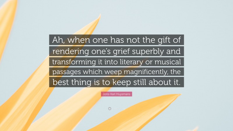 Joris-Karl Huysmans Quote: “Ah, when one has not the gift of rendering one’s grief superbly and transforming it into literary or musical passages which weep magnificently, the best thing is to keep still about it.”