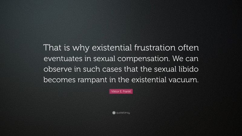Viktor E. Frankl Quote: “That is why existential frustration often eventuates in sexual compensation. We can observe in such cases that the sexual libido becomes rampant in the existential vacuum.”