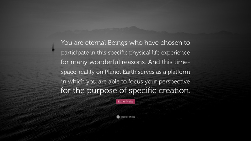 Esther Hicks Quote: “You are eternal Beings who have chosen to participate in this specific physical life experience for many wonderful reasons. And this time-space-reality on Planet Earth serves as a platform in which you are able to focus your perspective for the purpose of specific creation.”