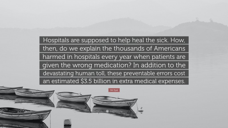 Nir Eyal Quote: “Hospitals are supposed to help heal the sick. How, then, do we explain the thousands of Americans harmed in hospitals every year when patients are given the wrong medication? In addition to the devastating human toll, these preventable errors cost an estimated $3.5 billion in extra medical expenses.”