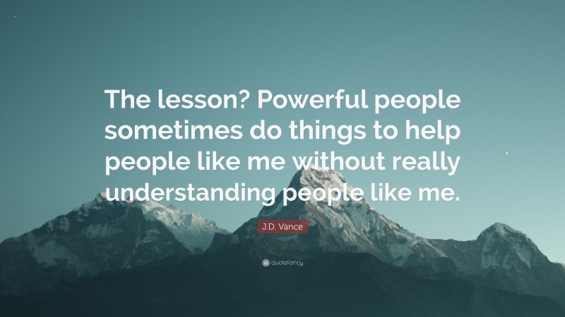 J.D. Vance Quote: “The lesson? Powerful people sometimes do things to help people like me without really understanding people like me.”