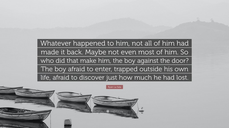 Ryan La Sala Quote: “Whatever happened to him, not all of him had made it back. Maybe not even most of him. So who did that make him, the boy against the door? The boy afraid to enter, trapped outside his own life, afraid to discover just how much he had lost.”