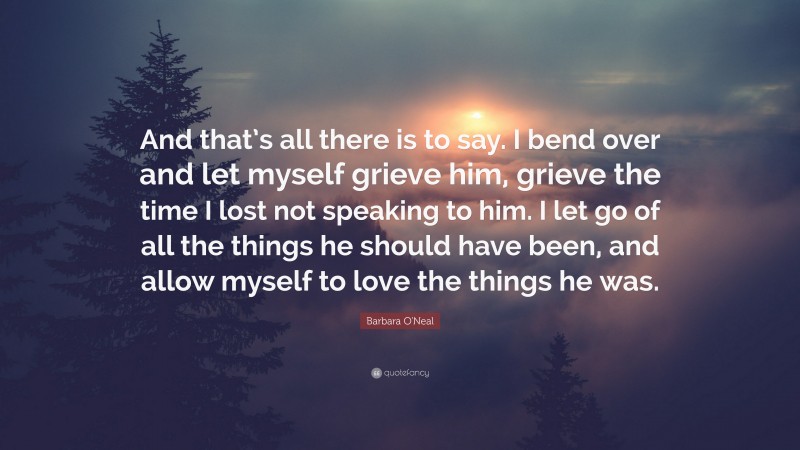 Barbara O'Neal Quote: “And that’s all there is to say. I bend over and let myself grieve him, grieve the time I lost not speaking to him. I let go of all the things he should have been, and allow myself to love the things he was.”