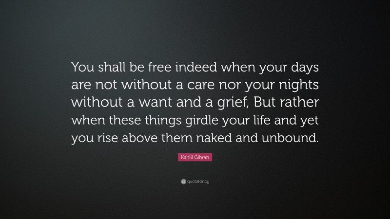 Kahlil Gibran Quote: “You shall be free indeed when your days are not without a care nor your nights without a want and a grief, But rather when these things girdle your life and yet you rise above them naked and unbound.”