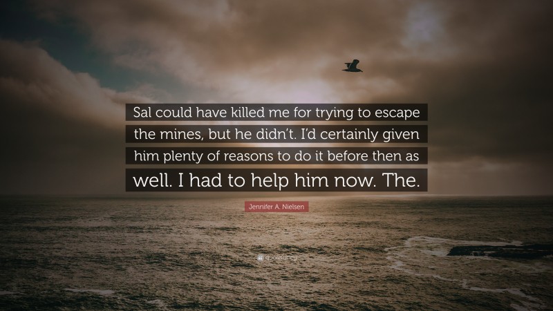 Jennifer A. Nielsen Quote: “Sal could have killed me for trying to escape the mines, but he didn’t. I’d certainly given him plenty of reasons to do it before then as well. I had to help him now. The.”