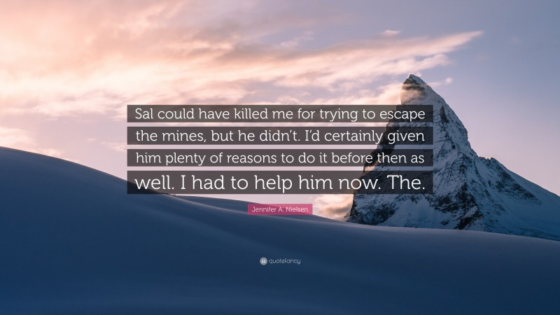 Jennifer A. Nielsen Quote: “Sal could have killed me for trying to escape the mines, but he didn’t. I’d certainly given him plenty of reasons to do it before then as well. I had to help him now. The.”