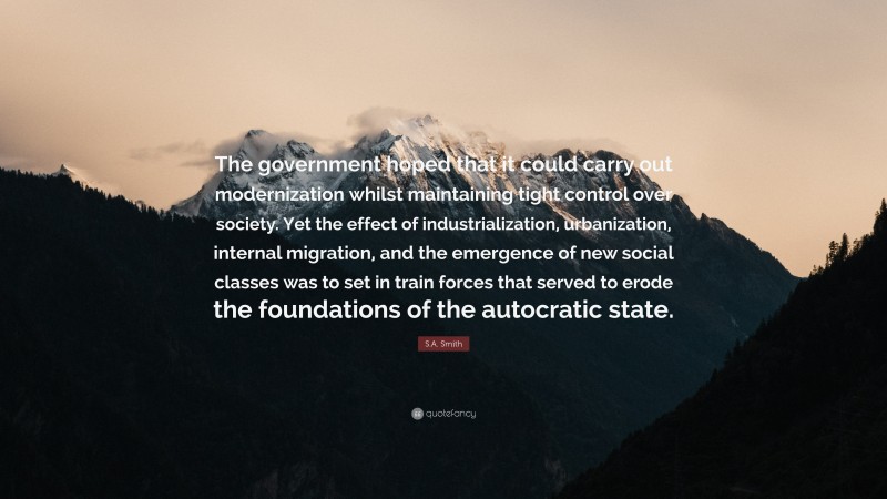S.A. Smith Quote: “The government hoped that it could carry out modernization whilst maintaining tight control over society. Yet the effect of industrialization, urbanization, internal migration, and the emergence of new social classes was to set in train forces that served to erode the foundations of the autocratic state.”