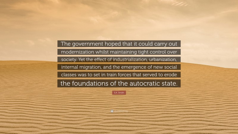 S.A. Smith Quote: “The government hoped that it could carry out modernization whilst maintaining tight control over society. Yet the effect of industrialization, urbanization, internal migration, and the emergence of new social classes was to set in train forces that served to erode the foundations of the autocratic state.”