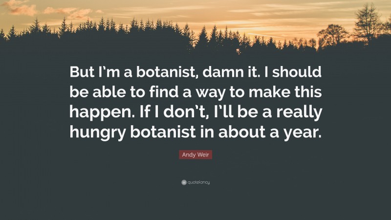 Andy Weir Quote: “But I’m a botanist, damn it. I should be able to find a way to make this happen. If I don’t, I’ll be a really hungry botanist in about a year.”