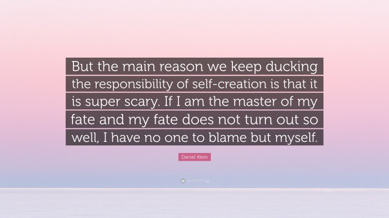 Daniel Klein Quote: “But the main reason we keep ducking the responsibility of self-creation is that it is super scary. If I am the master of my fate and my fate does not turn out so well, I have no one to blame but myself.”