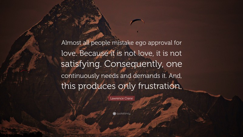 Lawrence Crane Quote: “Almost all people mistake ego approval for love. Because it is not love, it is not satisfying. Consequently, one continuously needs and demands it. And, this produces only frustration.”