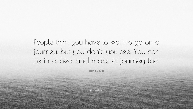 Rachel Joyce Quote: “People think you have to walk to go on a journey, but you don’t, you see. You can lie in a bed and make a journey too.”