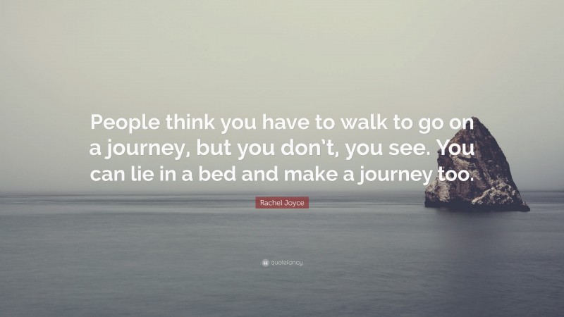 Rachel Joyce Quote: “People think you have to walk to go on a journey, but you don’t, you see. You can lie in a bed and make a journey too.”