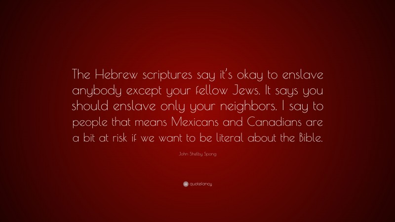 John Shelby Spong Quote: “The Hebrew scriptures say it’s okay to enslave anybody except your fellow Jews. It says you should enslave only your neighbors. I say to people that means Mexicans and Canadians are a bit at risk if we want to be literal about the Bible.”