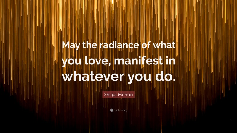 Shilpa Menon Quote: “May the radiance of what you love, manifest in whatever you do.”