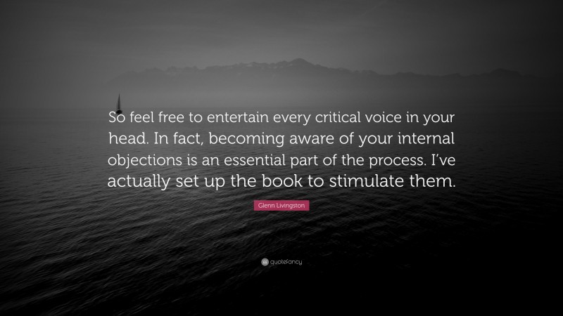 Glenn Livingston Quote: “So feel free to entertain every critical voice in your head. In fact, becoming aware of your internal objections is an essential part of the process. I’ve actually set up the book to stimulate them.”
