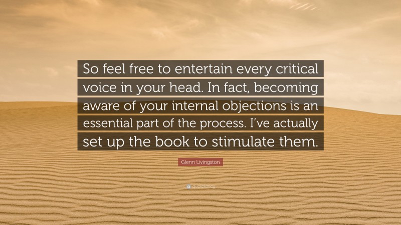 Glenn Livingston Quote: “So feel free to entertain every critical voice in your head. In fact, becoming aware of your internal objections is an essential part of the process. I’ve actually set up the book to stimulate them.”