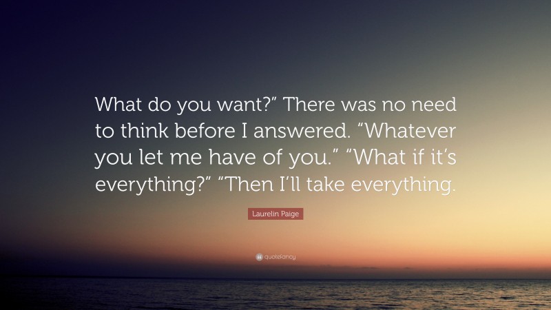 Laurelin Paige Quote: “What do you want?” There was no need to think before I answered. “Whatever you let me have of you.” “What if it’s everything?” “Then I’ll take everything.”