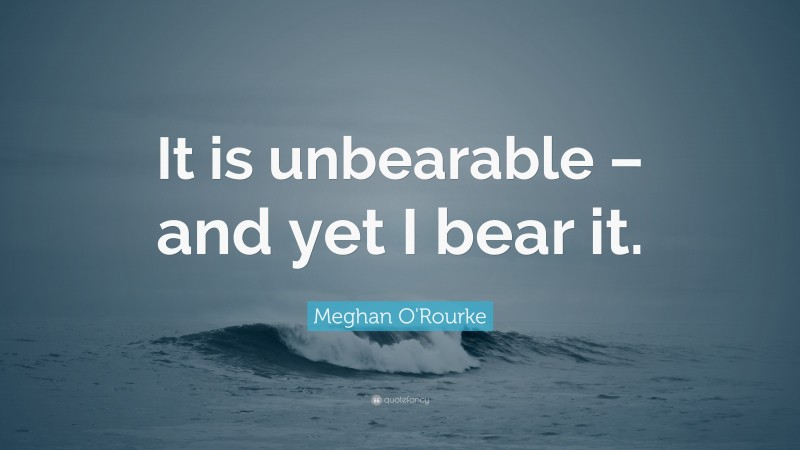 Meghan O'Rourke Quote: “It is unbearable – and yet I bear it.”