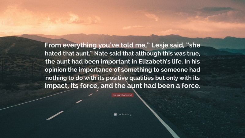 Margaret Atwood Quote: “From everything you’ve told me,” Lesje said, “she hated that aunt.” Nate said that although this was true, the aunt had been important in Elizabeth’s life. In his opinion the importance of something to someone had nothing to do with its positive qualities but only with its impact, its force, and the aunt had been a force.”