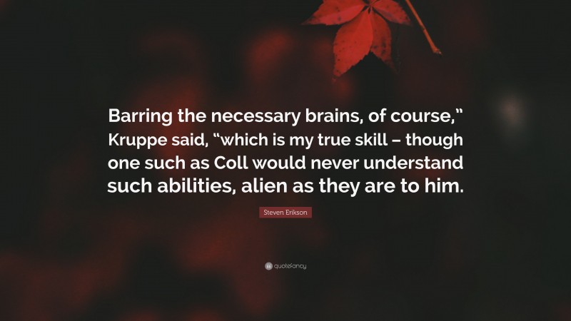 Steven Erikson Quote: “Barring the necessary brains, of course,” Kruppe said, “which is my true skill – though one such as Coll would never understand such abilities, alien as they are to him.”