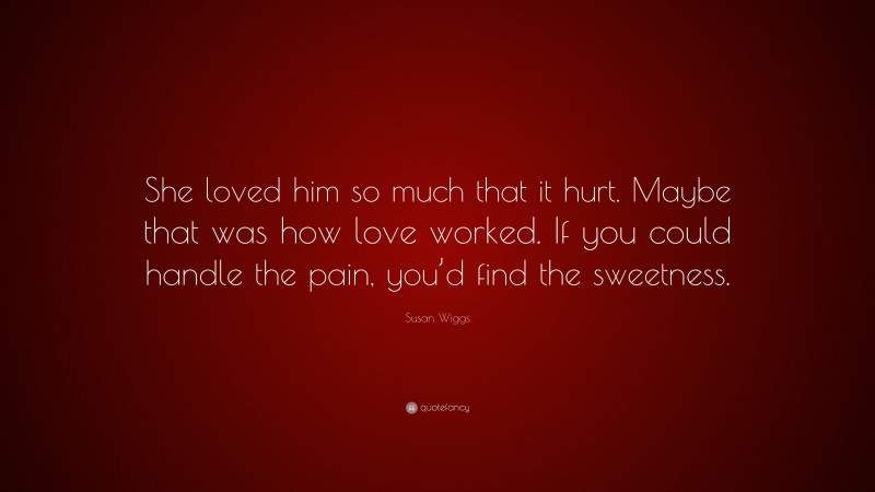 Susan Wiggs Quote: “She loved him so much that it hurt. Maybe that was how love worked. If you could handle the pain, you’d find the sweetness.”