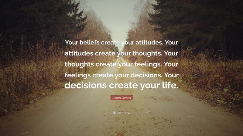 Adam James Quote: “Your beliefs create your attitudes. Your attitudes create your thoughts. Your thoughts create your feelings. Your feelings create your decisions. Your decisions create your life.”