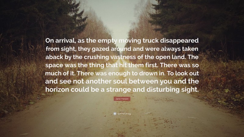 Jane Harper Quote: “On arrival, as the empty moving truck disappeared from sight, they gazed around and were always taken aback by the crushing vastness of the open land. The space was the thing that hit them first. There was so much of it. There was enough to drown in. To look out and see not another soul between you and the horizon could be a strange and disturbing sight.”