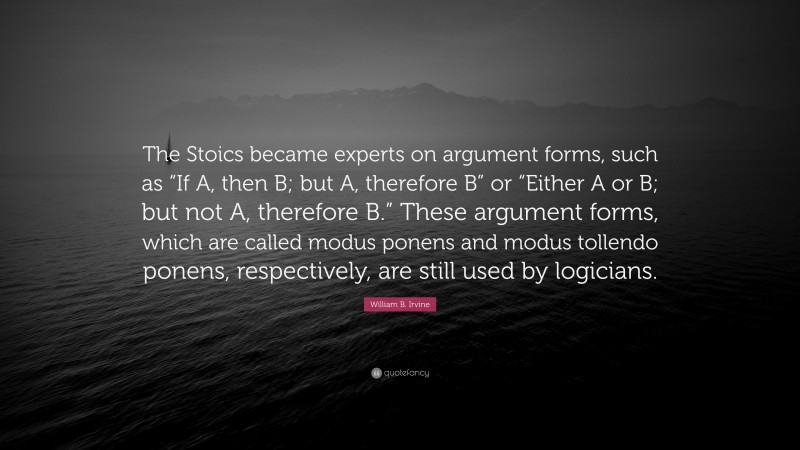 William B. Irvine Quote: “The Stoics became experts on argument forms, such as “If A, then B; but A, therefore B” or “Either A or B; but not A, therefore B.” These argument forms, which are called modus ponens and modus tollendo ponens, respectively, are still used by logicians.”