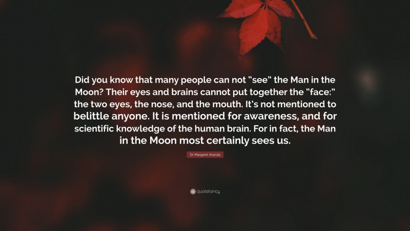 Dr Margaret Aranda Quote: “Did you know that many people can not “see” the Man in the Moon? Their eyes and brains cannot put together the “face:” the two eyes, the nose, and the mouth. It’s not mentioned to belittle anyone. It is mentioned for awareness, and for scientific knowledge of the human brain. For in fact, the Man in the Moon most certainly sees us.”