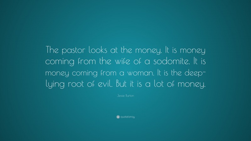 Jessie Burton Quote: “The pastor looks at the money. It is money coming from the wife of a sodomite. It is money coming from a woman. It is the deep-lying root of evil. But it is a lot of money.”