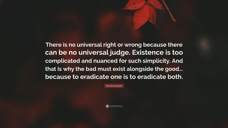 Romina Russell Quote: “There is no universal right or wrong because there can be no universal judge. Existence is too complicated and nuanced for such simplicity. And that is why the bad must exist alongside the good... because to eradicate one is to eradicate both.”