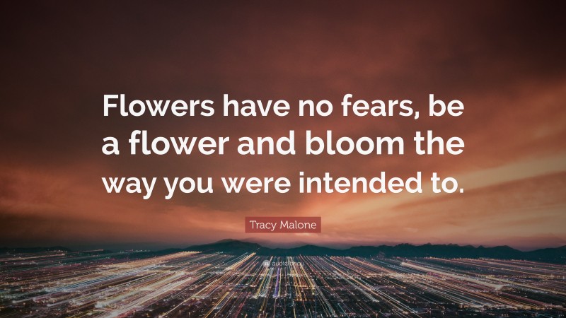 Tracy Malone Quote: “Flowers have no fears, be a flower and bloom the way you were intended to.”